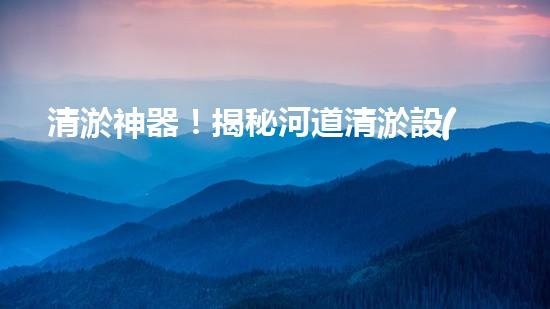 清淤神器！揭秘河道清淤設(shè)備的黑科技，讓你驚嘆不已！